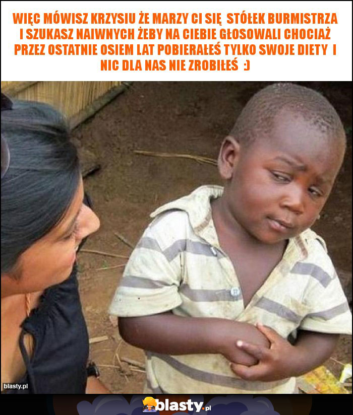 więc mówisz krzysiu że marzy ci się stółek burmistrza i szukasz naiwnych żeby na ciebie głosowali chociaż przez ostatnie osiem lat pobierałeś tylko swoje diety i nic dla nas nie zrobiłeś :) więc mówisz krzysiu że marzy ci się stółek burmistrza i szukasz naiwnych żeby na ciebie głosowali chociaż przez ostatnie osiem lat pobierałeś tylko swoje diety i nic dla nas nie zrobiłeś :)