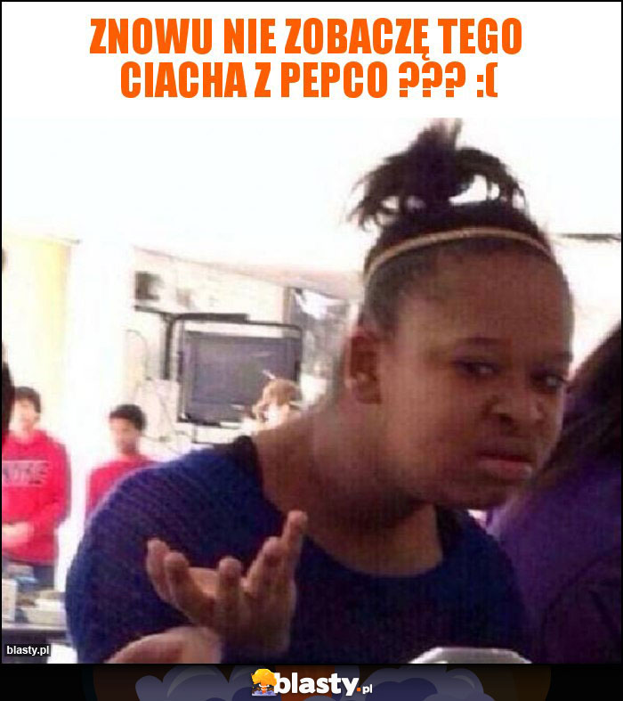ZNOWU NIE ZOBACZĘ TEGO CIACHA Z PEPCO ??? :( ZNOWU NIE ZOBACZĘ TEGO CIACHA Z PEPCO ??? :(