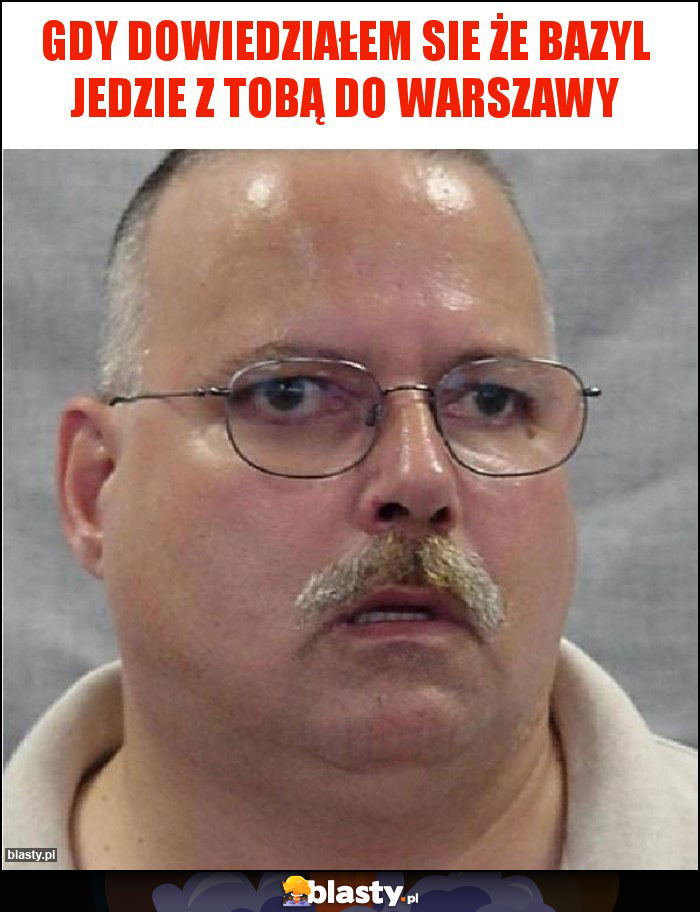 Gdy dowiedziałem sie że bazyl jedzie z Tobą do Warszawy Gdy dowiedziałem sie że bazyl jedzie z Tobą do Warszawy
