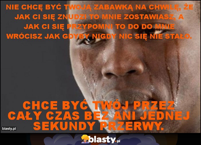 Nie chcę być twoją zabawką na chwilę, że jak ci się znudzi to mnie zostawiasz, a jak ci się przypomni to do do mnie wrócisz jak gdyby nigdy nic się nie stało. Nie chcę być twoją zabawką na chwilę, że jak ci się znudzi to mnie zostawiasz, a jak ci się przypomni to do do mnie wrócisz jak gdyby nigdy nic się nie stało.