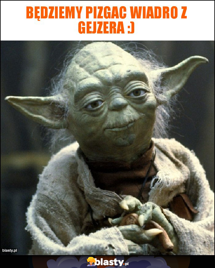 Będziemy pizgac wiadro z gejzera :) Będziemy pizgac wiadro z gejzera :)