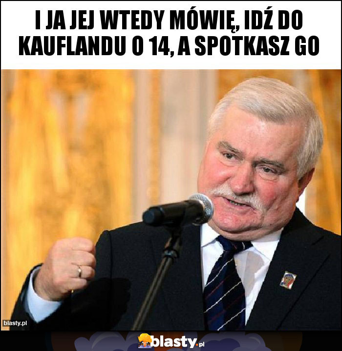 I Ja jej wtedy mówię, idź do Kauflandu o 14, a spotkasz go I Ja jej wtedy mówię, idź do Kauflandu o 14, a spotkasz go