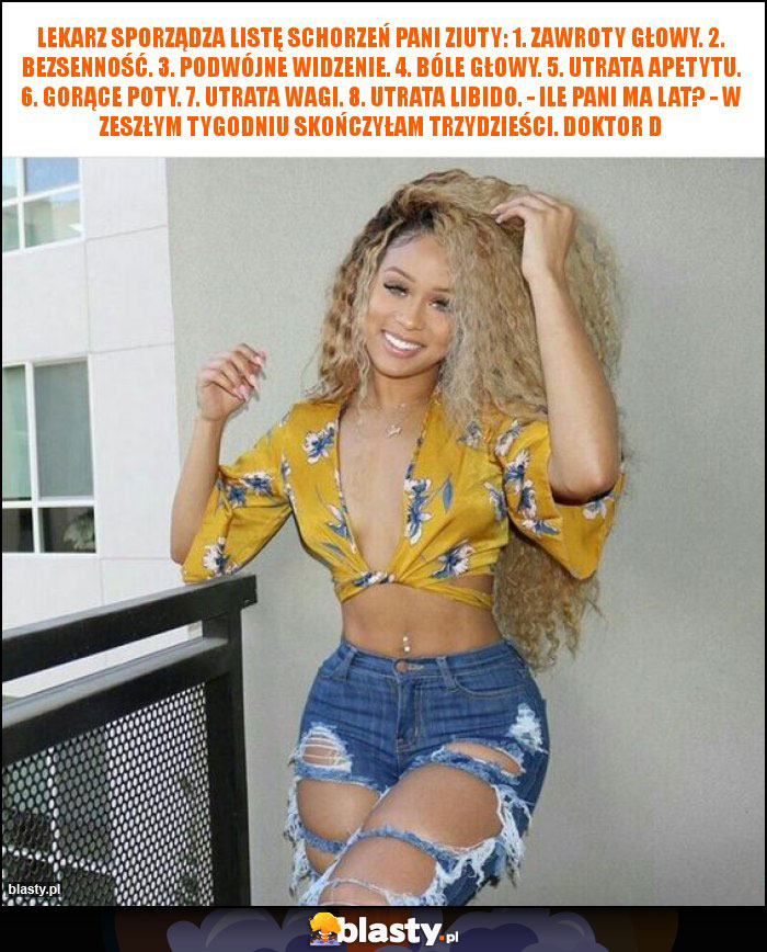 Lekarz sporządza listę schorzeń pani Ziuty: 1. Zawroty głowy. 2. Bezsenność. 3. Podwójne widzenie. 4. Bóle głowy. 5. Utrata apetytu. 6. Gorące poty. 7. Utrata wagi. 8. Utrata libido. - Ile pani ma lat? - W zeszłym tygodniu skończyłam trzydzieści. Doktor d Lekarz sporządza listę schorzeń pani Ziuty: 1. Zawroty głowy. 2. Bezsenność. 3. Podwójne widzenie. 4. Bóle głowy. 5. Utrata apetytu. 6. Gorące poty. 7. Utrata wagi. 8. Utrata libido. - Ile pani ma lat? - W zeszłym tygodniu skończyłam trzydzieści. Doktor d