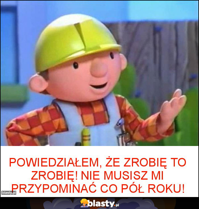 Powiedziałem, że zrobię to zrobię! Nie musisz mi przypominać co pół roku! Powiedziałem, że zrobię to zrobię! Nie musisz mi przypominać co pół roku!