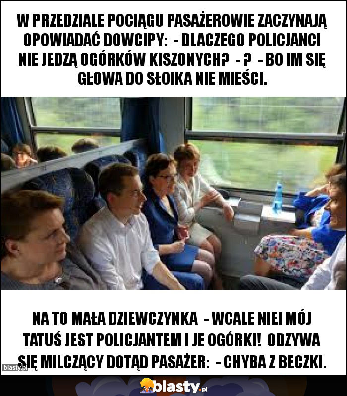 W przedziale pociągu pasażerowie zaczynają opowiadać dowcipy:  - Dlaczego policjanci nie jedzą ogórków kiszonych?  - ?  - Bo im się głowa do słoika nie mieści.