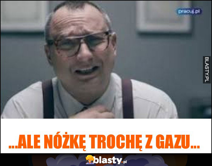 ...ale nóżkę trochę z gazu... ...ale nóżkę trochę z gazu...