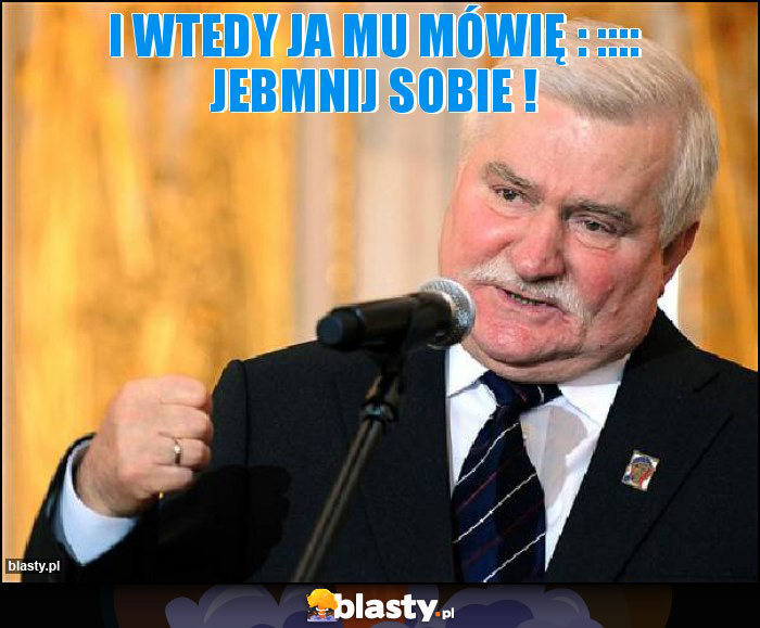 I wtedy ja mu mówię : :::: JEBMNIJ SOBIE ! I wtedy ja mu mówię : :::: JEBMNIJ SOBIE !