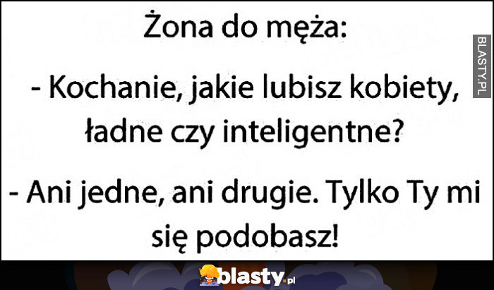 Żona do męża: kochanie lubisz kobiety ładne czy inteligentne? Ani jedne, ani drugie, tylko Ty mi się podobasz Żona do męża: kochanie lubisz kobiety ładne czy inteligentne? Ani jedne, ani drugie, tylko Ty mi się podobasz