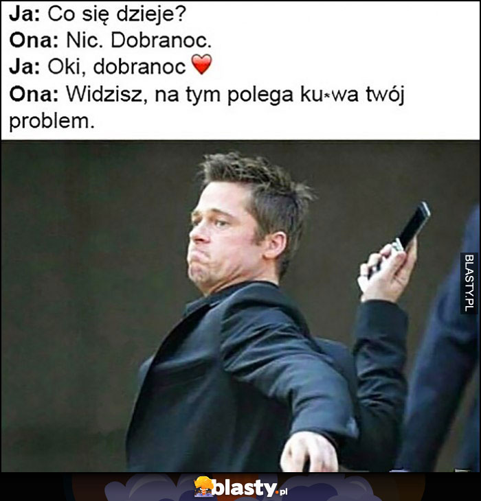 Ja: co się dzieje? Ona: nic dobranoc. Ja: oki, dobranoc. Ona: widzisz na tym polega kurna Twój problem. Brat Pitt rzuca telefonem