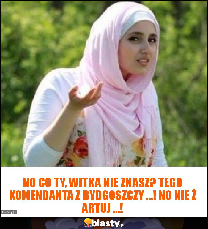 No co Ty, Witka nie znasz? Tego Komendanta z Bydgoszczy ...! No nie ż artuj ...!