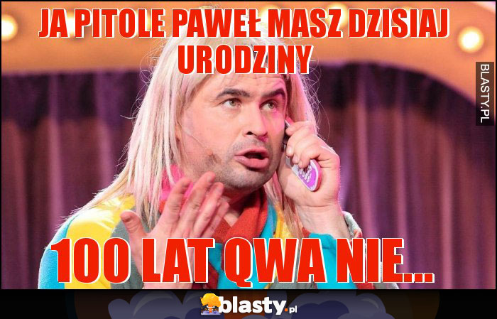 JA PITOLE PAWEŁ MASZ DZISIAJ URODZINY JA PITOLE PAWEŁ MASZ DZISIAJ URODZINY