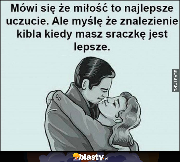 Mówi się, że miłość to najlepsze uczucie. Ale myślę, że znalezienie kibla kiedy masz sraczkę jest lepsze