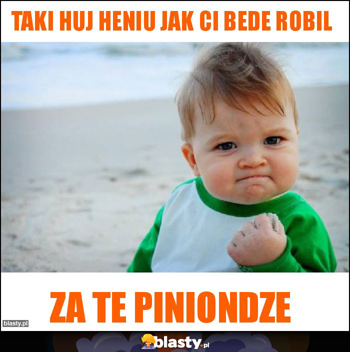 Taki huj heniu jak ci bede robil