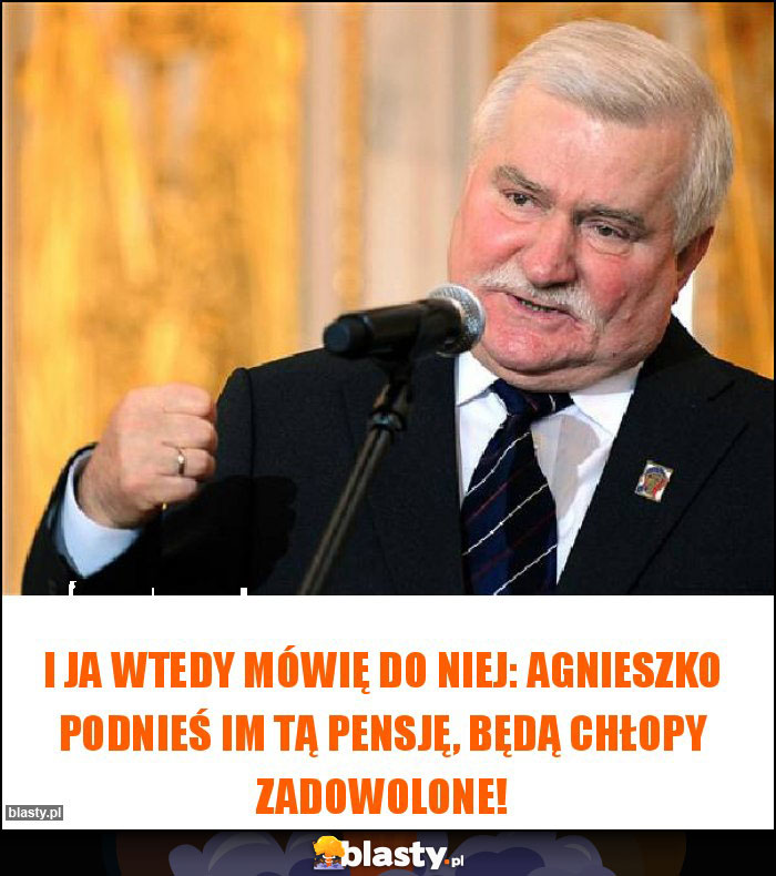 I ja wtedy mówię do Niej: Agnieszko podnieś im tą pensję, będą chłopy zadowolone! I ja wtedy mówię do Niej: Agnieszko podnieś im tą pensję, będą chłopy zadowolone!