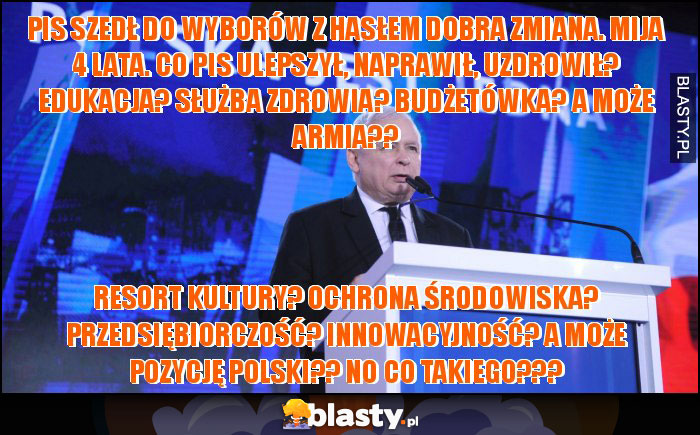 PiS szedł do wyborów z hasłem Dobra Zmiana. Mija 4 lata. Co PiS ulepszył, naprawił, uzdrowił? Edukacja? Służba zdrowia? Budżetówka? A może armia?? PiS szedł do wyborów z hasłem Dobra Zmiana. Mija 4 lata. Co PiS ulepszył, naprawił, uzdrowił? Edukacja? Służba zdrowia? Budżetówka? A może armia??