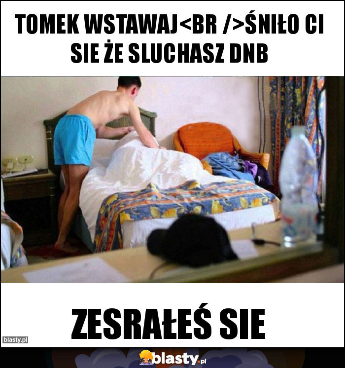 tomek wstawaj
śniło Ci sie że sluchasz dnb