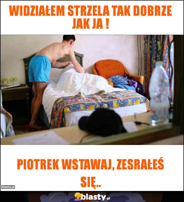 Widziałem strzela tak dobrze jak ja ! Widziałem strzela tak dobrze jak ja !