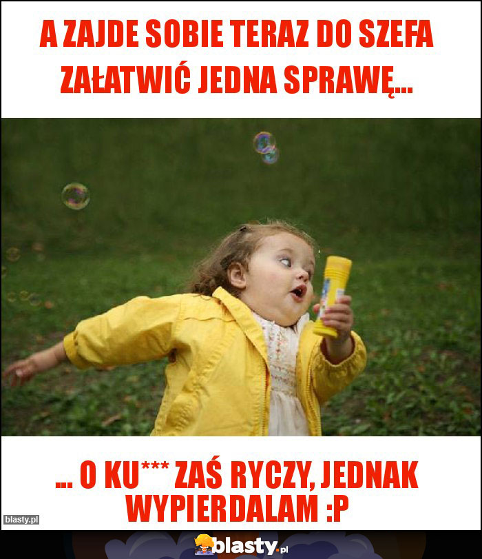A zajde sobie teraz do Szefa załatwić jedna sprawę... A zajde sobie teraz do Szefa załatwić jedna sprawę...