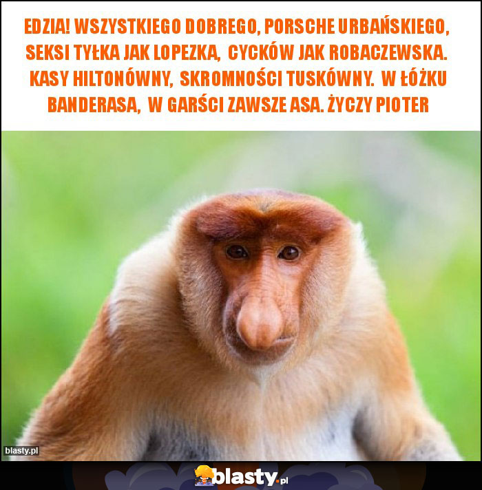 Edzia! Wszystkiego dobrego, porsche Urbańskiego, seksi tyłka jak Lopezka, cycków jak Robaczewska. Kasy Hiltonówny, Skromności Tuskówny. W łóżku Banderasa, w garści zawsze asa. Życzy Pioter Edzia! Wszystkiego dobrego, porsche Urbańskiego, seksi tyłka jak Lopezka, cycków jak Robaczewska. Kasy Hiltonówny, Skromności Tuskówny. W łóżku Banderasa, w garści zawsze asa. Życzy Pioter