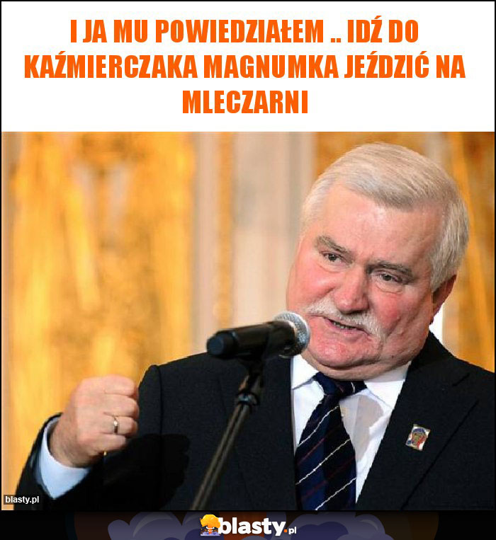 I ja mu powiedziałem .. idź do Kaźmierczaka magnumka jeździć na mleczarni