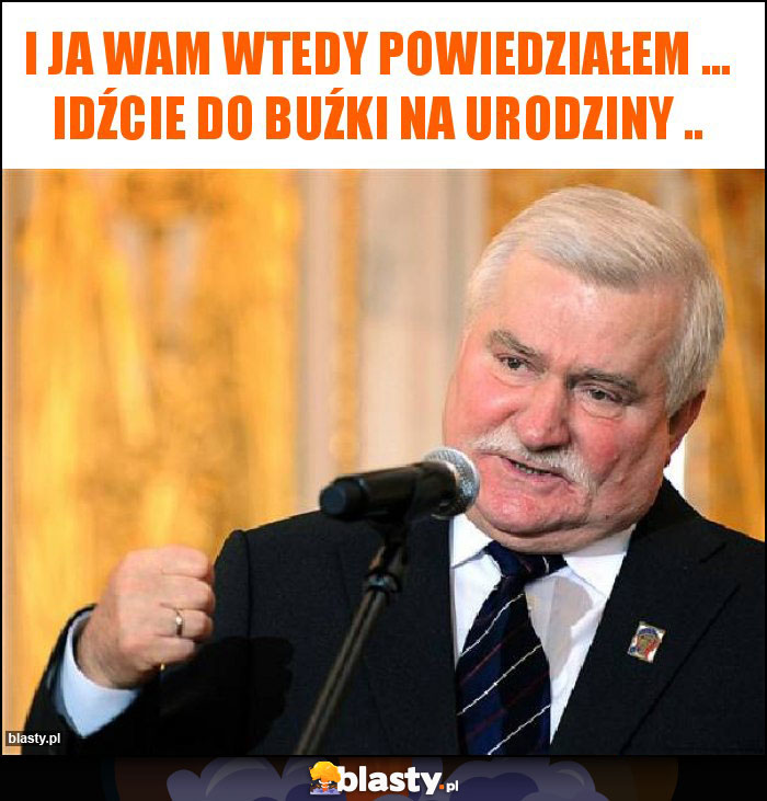 I ja wam wtedy powiedziałem ... idźcie do buźki na urodziny .. I ja wam wtedy powiedziałem ... idźcie do buźki na urodziny ..