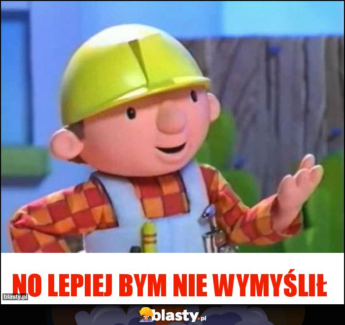 No lepiej bym nie wymyślił No lepiej bym nie wymyślił