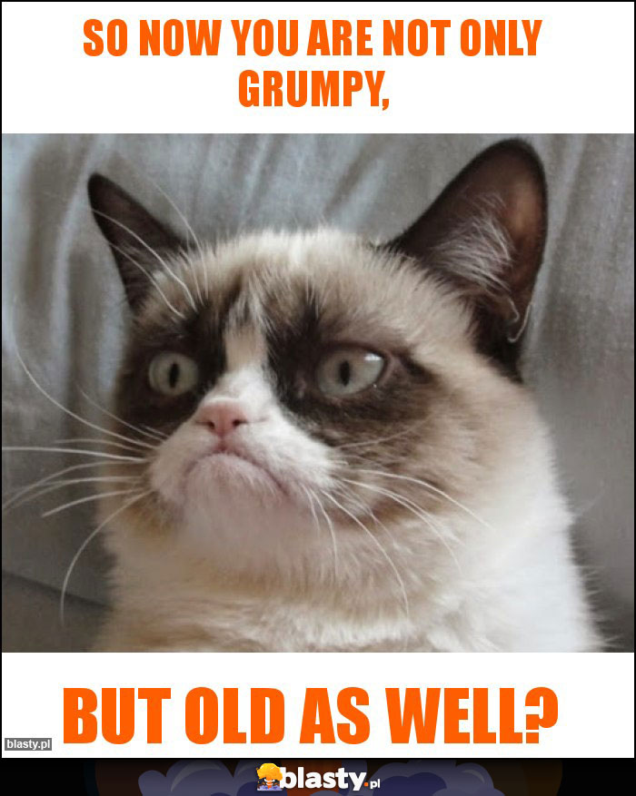 So now you are not only grumpy, So now you are not only grumpy,