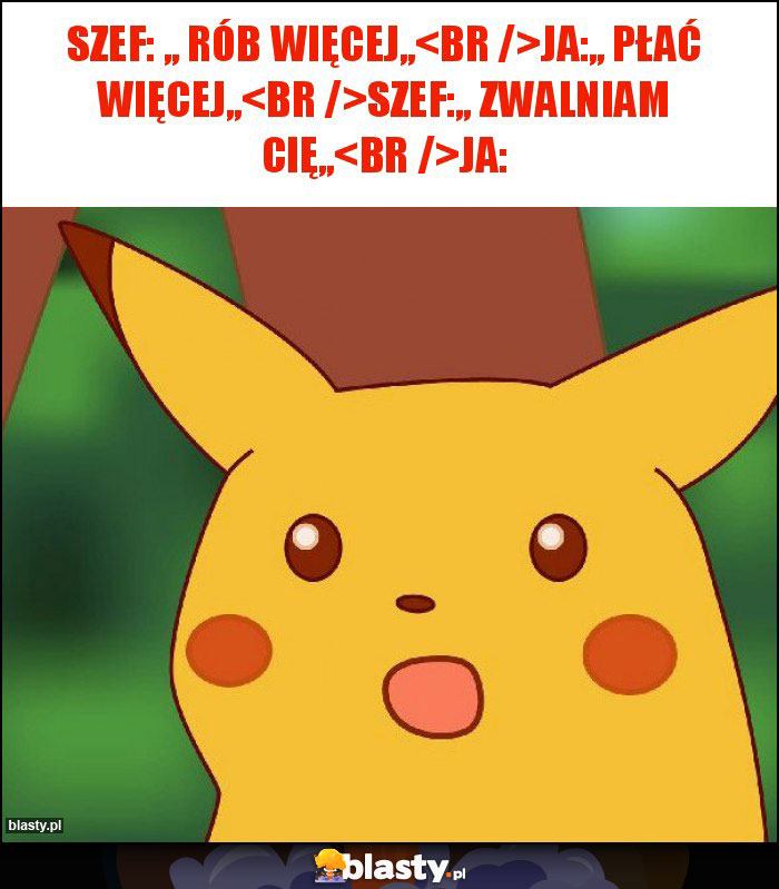 Szef: ,, rób więcej,,
Ja:,, płać więcej,,
Szef:,, zwalniam cię,,
Ja: Szef: ,, rób więcej,,
Ja:,, płać więcej,,
Szef:,, zwalniam cię,,
Ja: