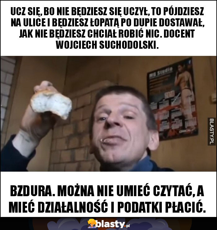 Ucz się, bo nie będziesz się uczył, to pójdziesz na ulice i będziesz łopatą po dupie dostawał, jak nie będziesz chciał robić nic. Docent Wojciech Suchodolski. Ucz się, bo nie będziesz się uczył, to pójdziesz na ulice i będziesz łopatą po dupie dostawał, jak nie będziesz chciał robić nic. Docent Wojciech Suchodolski.