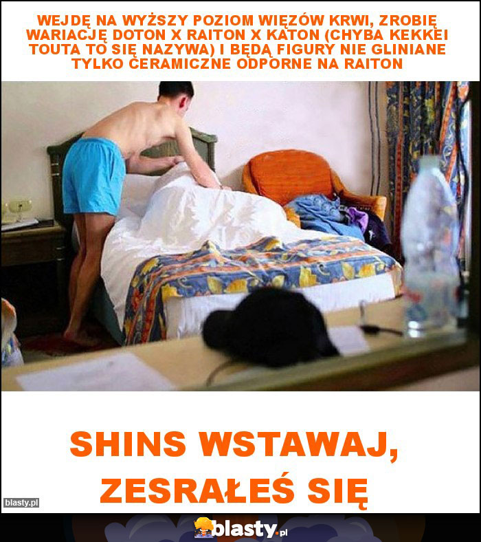 Wejdę na wyższy poziom Więzów Krwi, zrobię wariację Doton X Raiton X Katon (Chyba Kekkei Touta to się nazywa) i będą figury nie gliniane tylko ceramiczne odporne na Raiton Wejdę na wyższy poziom Więzów Krwi, zrobię wariację Doton X Raiton X Katon (Chyba Kekkei Touta to się nazywa) i będą figury nie gliniane tylko ceramiczne odporne na Raiton