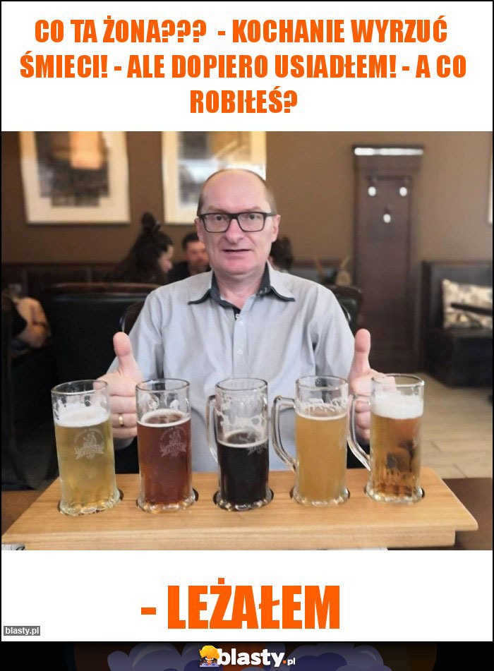 Co ta żona??? - Kochanie wyrzuć śmieci! - Ale dopiero usiadłem! - A co robiłeś? Co ta żona??? - Kochanie wyrzuć śmieci! - Ale dopiero usiadłem! - A co robiłeś?