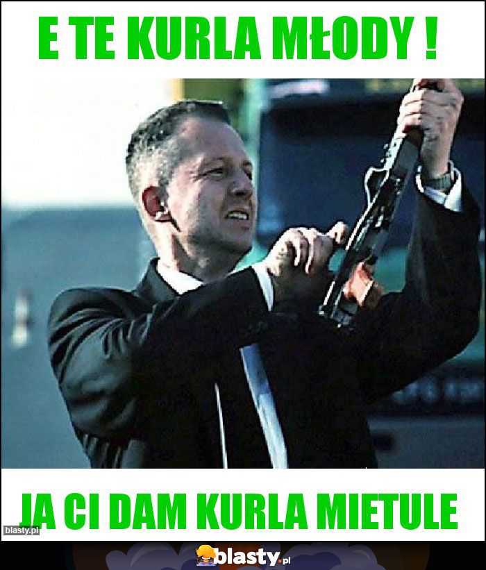 E te kurla młody ! E te kurla młody !