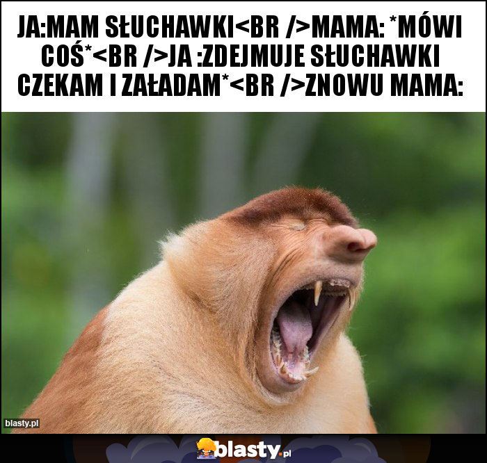 Ja:mam słuchawki
Mama: *mówi coś*
Ja :zdejmuje słuchawki czekam i załadam*
Znowu Mama: Ja:mam słuchawki
Mama: *mówi coś*
Ja :zdejmuje słuchawki czekam i załadam*
Znowu Mama: