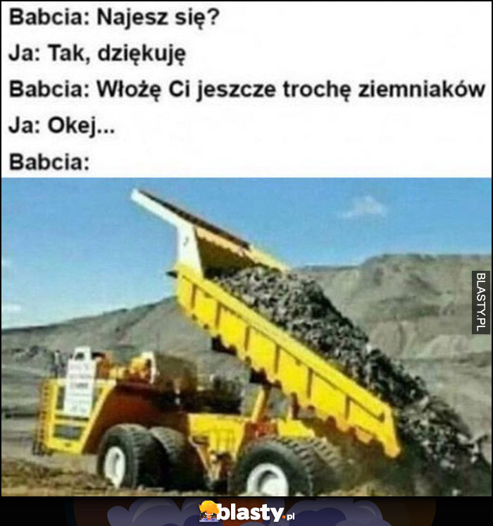 Babcia: najesz się? Ja: tak dziękuję. Babcia: włoże ci jeszcze trochę ziemniaków sypie całą wywrotkę