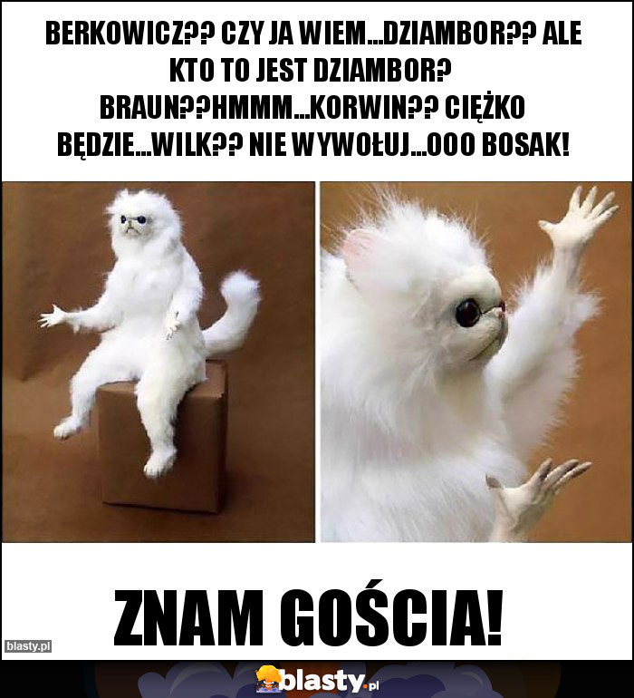 Berkowicz?? Czy ja wiem...Dziambor?? Ale kto to jest Dziambor? Braun??Hmmm...Korwin?? Ciężko będzie...Wilk?? Nie wywołuj...Ooo Bosak! Berkowicz?? Czy ja wiem...Dziambor?? Ale kto to jest Dziambor? Braun??Hmmm...Korwin?? Ciężko będzie...Wilk?? Nie wywołuj...Ooo Bosak!