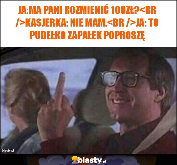 Ja:Ma Pani rozmienić 100zł?
Kasjerka: nie mam.
Ja: to pudełko zapałek poproszę Ja:Ma Pani rozmienić 100zł?
Kasjerka: nie mam.
Ja: to pudełko zapałek poproszę
