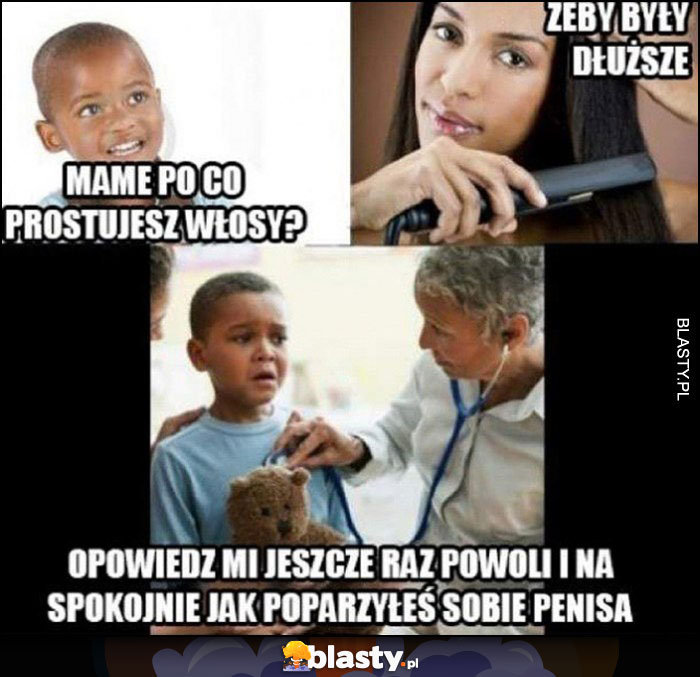 Mame po co prostujesz włosy? Żeby były dłuższe. Opowiedz jeszcze raz powoli jak poparzyłeś sobie penisa