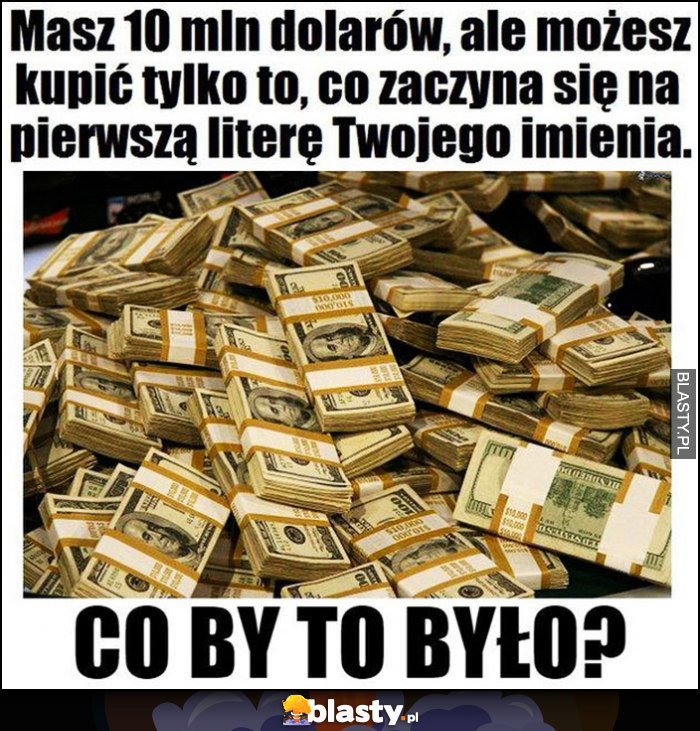 Masz 10 mln dolarów, ale możesz kupić tylko to, co zaczyna sięna pierwszą literę Twojego imienia, co by to było?