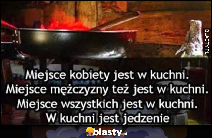 Miejsce kobiety jest w kuchni, miejsce mężczyzny jest w kuchni, miejsce wszystkich jest w kuchni, w kuchni jest jedzenie