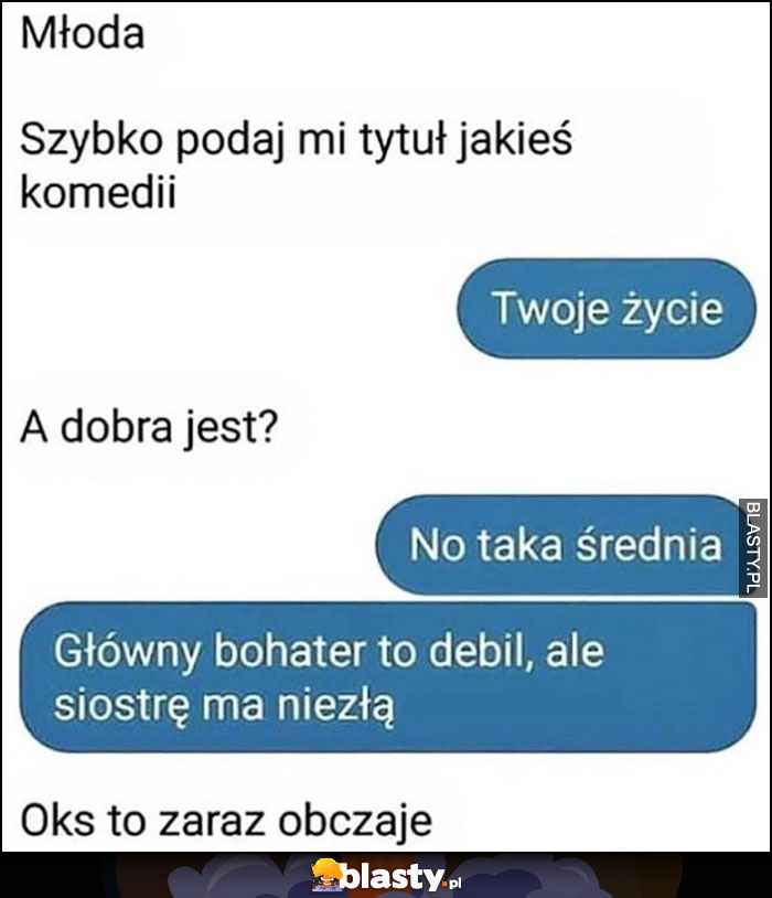 Młoda szybko podaj mi tytuł jakiejś komedii, Twoje życie, dobra jest? Średnia, główny bohater to debil, ale siostrę ma niezłą, ok zaraz obczaję