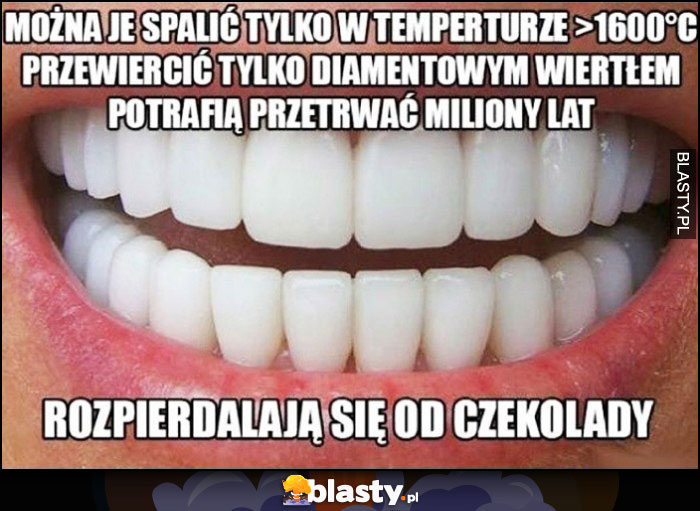 Zęby można je spalić w temp 1600 stopni, przewiercić diamentowym wiertłem ale rozwalają się od czekolady