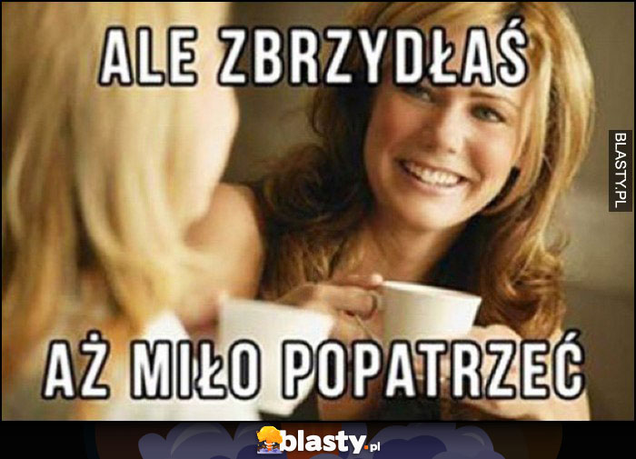 Ale zbrzydłaś aż miło popatrzeć znajome koleżanki na kawie