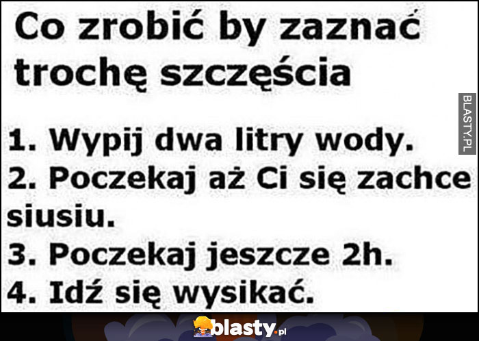 Co zrobić by zaznać trochę szczęścia: wypij dwa litry wody, poczekaj ponad 2h po tym jak zachce Ci się sikać, wysikaj się w końcu