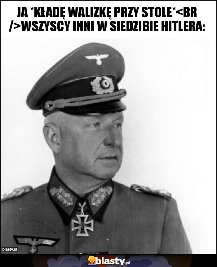 Ja *kładę walizkę przy stole*
Wszyscy inni w siedzibie Hitlera: Ja *kładę walizkę przy stole*
Wszyscy inni w siedzibie Hitlera:
