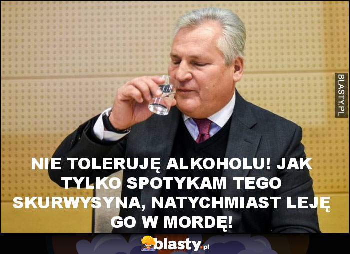 nie toleruję alkoholu! jak tylko spotykam tego skurwysyna, natychmiast leję go w mordę! nie toleruję alkoholu! jak tylko spotykam tego skurwysyna, natychmiast leję go w mordę!