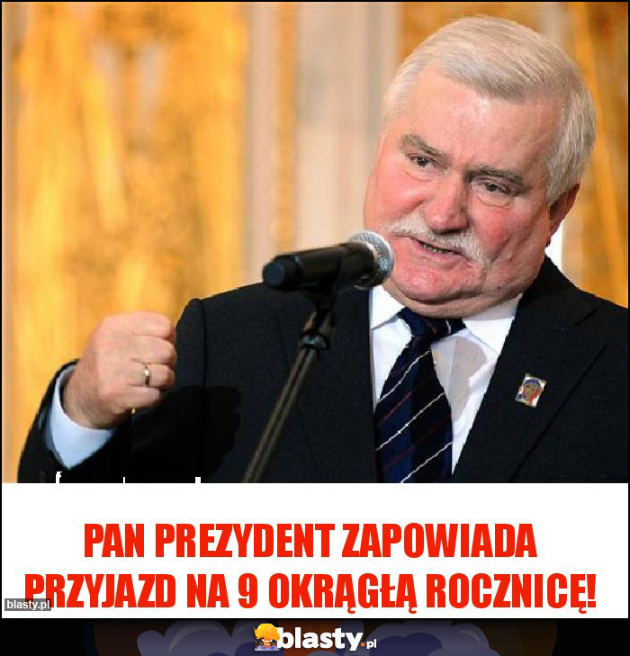 Pan prezydent zapowiada przyjazd na 9 okrągłą rocznicę! Pan prezydent zapowiada przyjazd na 9 okrągłą rocznicę!