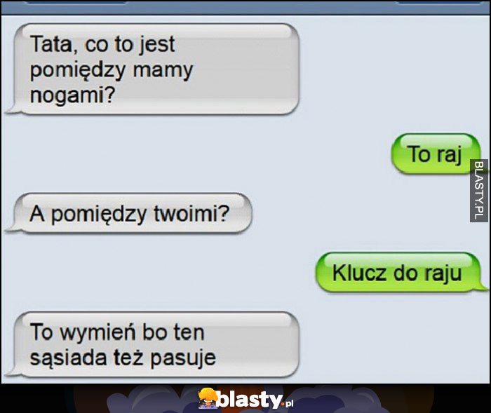 Tata co jest pomiędzy nogami mamy? Raj. A pomiędzy Twoimi? Klucz do raju, to wymień bo ten sąsiada też pasuje