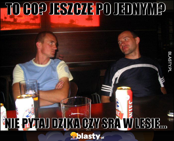 TO CO? JESZCZE PO JEDNYM? TO CO? JESZCZE PO JEDNYM?