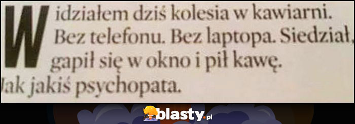 Widziałem dziś kolesia w kawiarni bez telefonu, bez laptopa, gapił się w okno i pił kawę. Jak jakiś psychopata