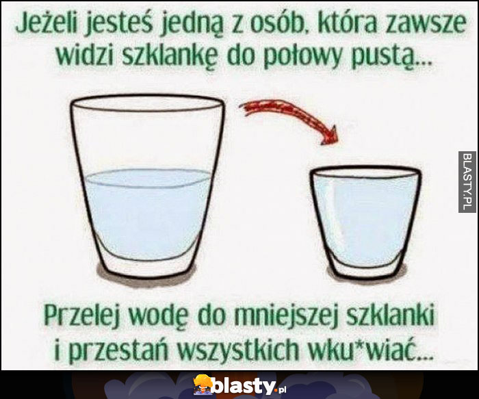 Jeżeli jesteś jedną z osób, która zawsze widzi szklankę do połowy pustą przelej wodę do mniejszej szklanki i przestań wszystkich wkurwiać